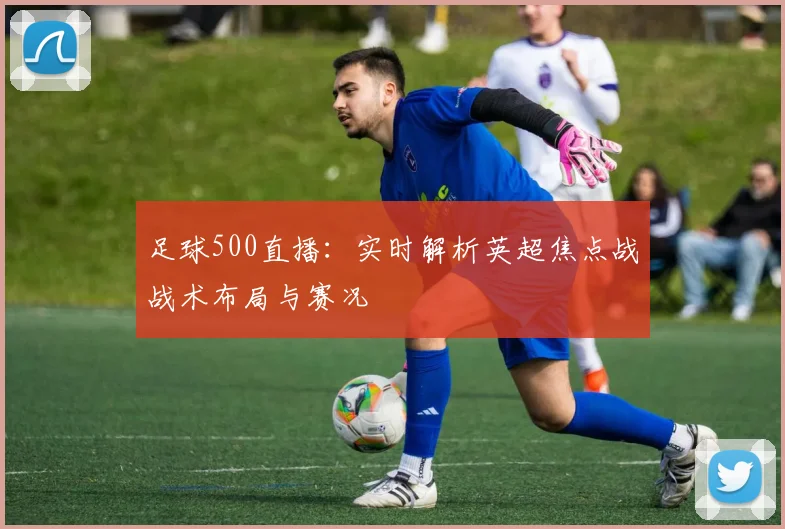 足球500直播：实时解析英超焦点战战术布局与赛况