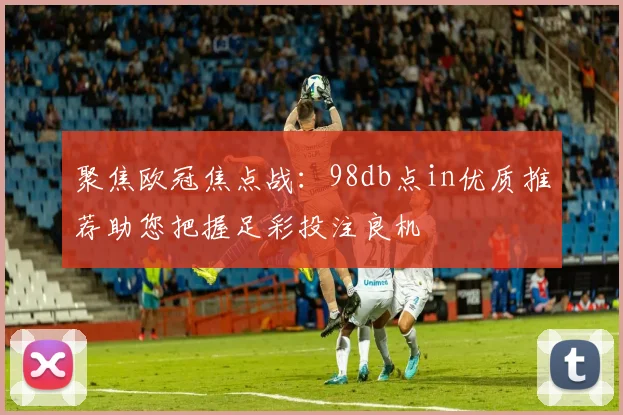 聚焦欧冠焦点战：98db点in优质推荐助您把握足彩投注良机