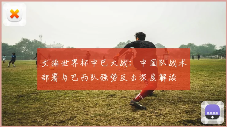 女排世界杯中巴大战：中国队战术部署与巴西队强势反击深度解读