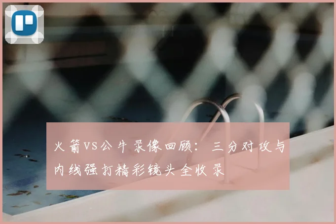 火箭vs公牛录像回顾：三分对攻与内线强打精彩镜头全收录