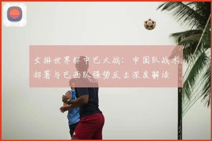 女排世界杯中巴大战：中国队战术部署与巴西队强势反击深度解读