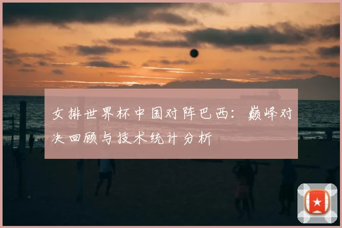 女排世界杯中国对阵巴西：巅峰对决回顾与技术统计分析